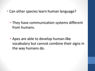 • Can other species learn human language?

 • They have communication systems different
   from humans.

 • Apes are able to develop human-like
   vocabulary but cannot combine their signs in
   the way humans do.
 