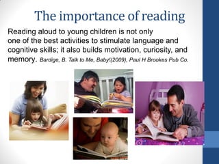 The importance of reading
Reading aloud to young children is not only
one of the best activities to stimulate language and
cognitive skills; it also builds motivation, curiosity, and
memory. Bardige, B. Talk to Me, Baby!(2009), Paul H Brookes Pub Co.
 