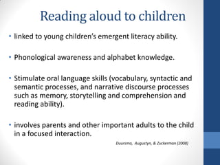 Reading aloud to children
• linked to young children’s emergent literacy ability.

• Phonological awareness and alphabet knowledge.

• Stimulate oral language skills (vocabulary, syntactic and
  semantic processes, and narrative discourse processes
  such as memory, storytelling and comprehension and
  reading ability).

• involves parents and other important adults to the child
  in a focused interaction.
                                  Duursma, Augustyn, & Zuckerman (2008)
 