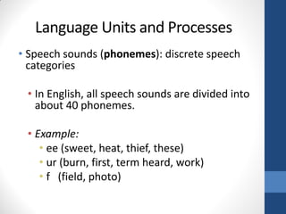 Language Units and Processes
• Speech sounds (phonemes): discrete speech
  categories

 • In English, all speech sounds are divided into
   about 40 phonemes.

 • Example:
    • ee (sweet, heat, thief, these)
    • ur (burn, first, term heard, work)
    • f (field, photo)
 