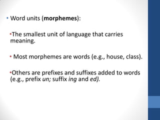 • Word units (morphemes):

 •The smallest unit of language that carries
 meaning.

 • Most morphemes are words (e.g., house, class).

 •Others are prefixes and suffixes added to words
 (e.g., prefix un; suffix ing and ed).
 