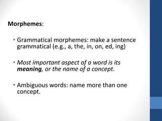 Morphemes:

 • Grammatical morphemes: make a sentence
   grammatical (e.g., a, the, in, on, ed, ing)

 • Most important aspect of a word is its
   meaning, or the name of a concept.

 • Ambiguous words: name more than one
   concept.
 