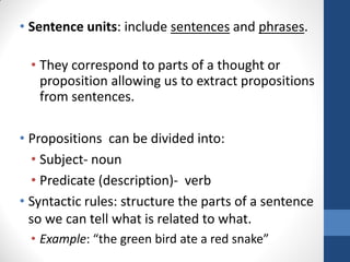 • Sentence units: include sentences and phrases.

  • They correspond to parts of a thought or
    proposition allowing us to extract propositions
    from sentences.

• Propositions can be divided into:
  • Subject- noun
  • Predicate (description)- verb
• Syntactic rules: structure the parts of a sentence
  so we can tell what is related to what.
  • Example: “the green bird ate a red snake”
 