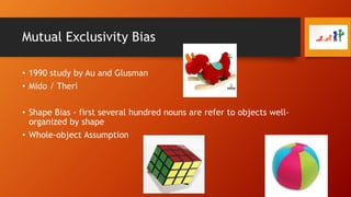 Mutual Exclusivity Bias
• 1990 study by Au and Glusman
• Mido / Theri
• Shape Bias - first several hundred nouns are refer to objects wellorganized by shape
• Whole-object Assumption

 