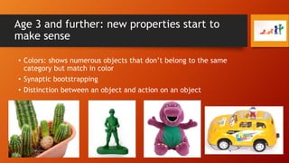 Age 3 and further: new properties start to
make sense
• Colors: shows numerous objects that don’t belong to the same
category but match in color
• Synaptic bootstrapping

• Distinction between an object and action on an object

 