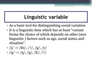 Linguistic variable
• As a basic tool for distinguishing social variation
• It is a linguistic item which has at least “variant
  forms the choice of which depends on other (non
  linguistic ) factors such as age, social status and
  situation”.
• /j/ -> /dz/, /ʔ/, /g/, /y/
• /q/ -> /q/, /g/, /k/, /ʔ/
 