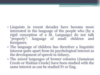 • Linguists in recent decades have become more
  interested in the language of the people who (by a
  rigid conception of a St. Language) do not talk
  “properly”: language of small children and
  foreigners.
• The language of children has therefore a linguistic
  interest quite apart from its psychological interest as
  the development of speech in infancy.
• The mixed languages of former colonies (Jamaican
  Creole or Haitian Creole) have been studied with the
  same interest as can be studied Fr or Eng.
 
