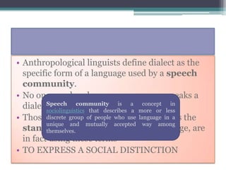 • Anthropological linguists define dialect as the
  specific form of a language used by a speech
  community.
• No one speaks a language ; everyone speaks a
  dialect of a language describes a more or less
         Speech      community
         sociolinguistics that
                               is
                                   a
                                        concept  in

• Those discrete identify a particular dailect a the
          who group of people who use language in as
         unique and mutually accepted way among
  standard or proper version of a language, are
         themselves.
  in fact using these terms
• TO EXPRESS A SOCIAL DISTINCTION
 