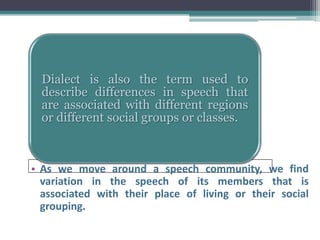 Dialect is also the term used to
  describe differences in speech that
  are associated with different regions
  or different social groups or classes.



• As we move around a speech community, we find
  variation in the speech of its members that is
  associated with their place of living or their social
  grouping.
 