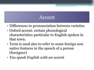 Accent
• Differences in pronunciation between varieties
• Oxford accent: certain phonological
  characteristics particular to English spoken in
  that town.
• Term is used also to refer to some foreign non
  native features in the speech of a person
  (foreigner)
• You speak English with an accent
 