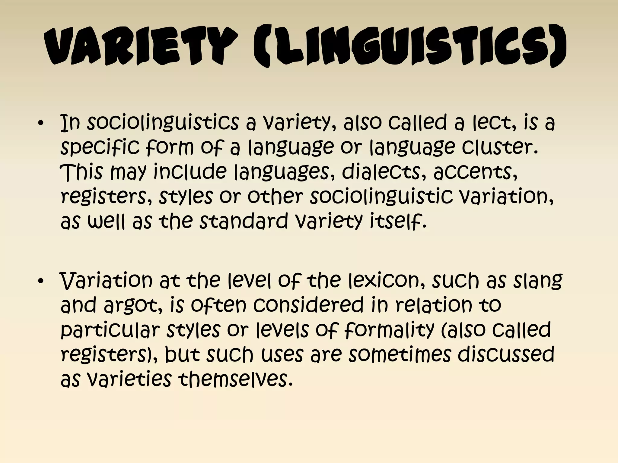 Variety (linguistics)
• In sociolinguistics a variety, also called a lect, is a
  specific form of a language or language cluster.
  This may include languages, dialects, accents,
  registers, styles or other sociolinguistic variation,
  as well as the standard variety itself.

• Variation at the level of the lexicon, such as slang
  and argot, is often considered in relation to
  particular styles or levels of formality (also called
  registers), but such uses are sometimes discussed
  as varieties themselves.
 