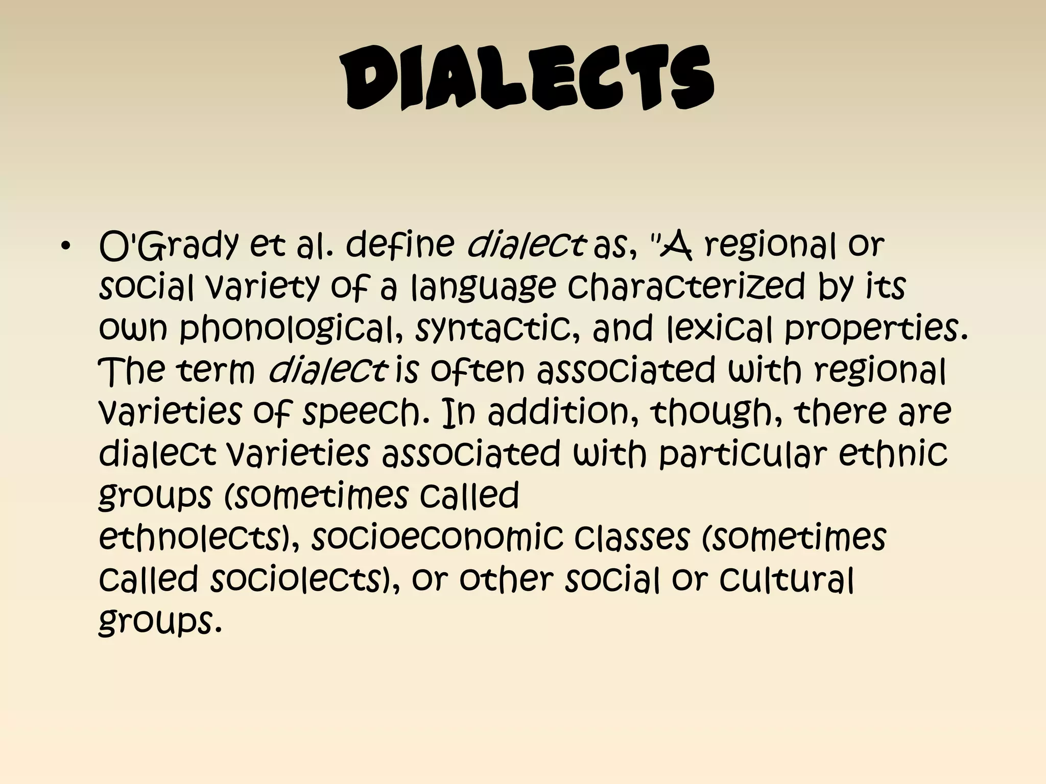 Dialects
• O'Grady et al. define dialect as, "A regional or
  social variety of a language characterized by its
  own phonological, syntactic, and lexical properties.
  The term dialect is often associated with regional
  varieties of speech. In addition, though, there are
  dialect varieties associated with particular ethnic
  groups (sometimes called
  ethnolects), socioeconomic classes (sometimes
  called sociolects), or other social or cultural
  groups.
 