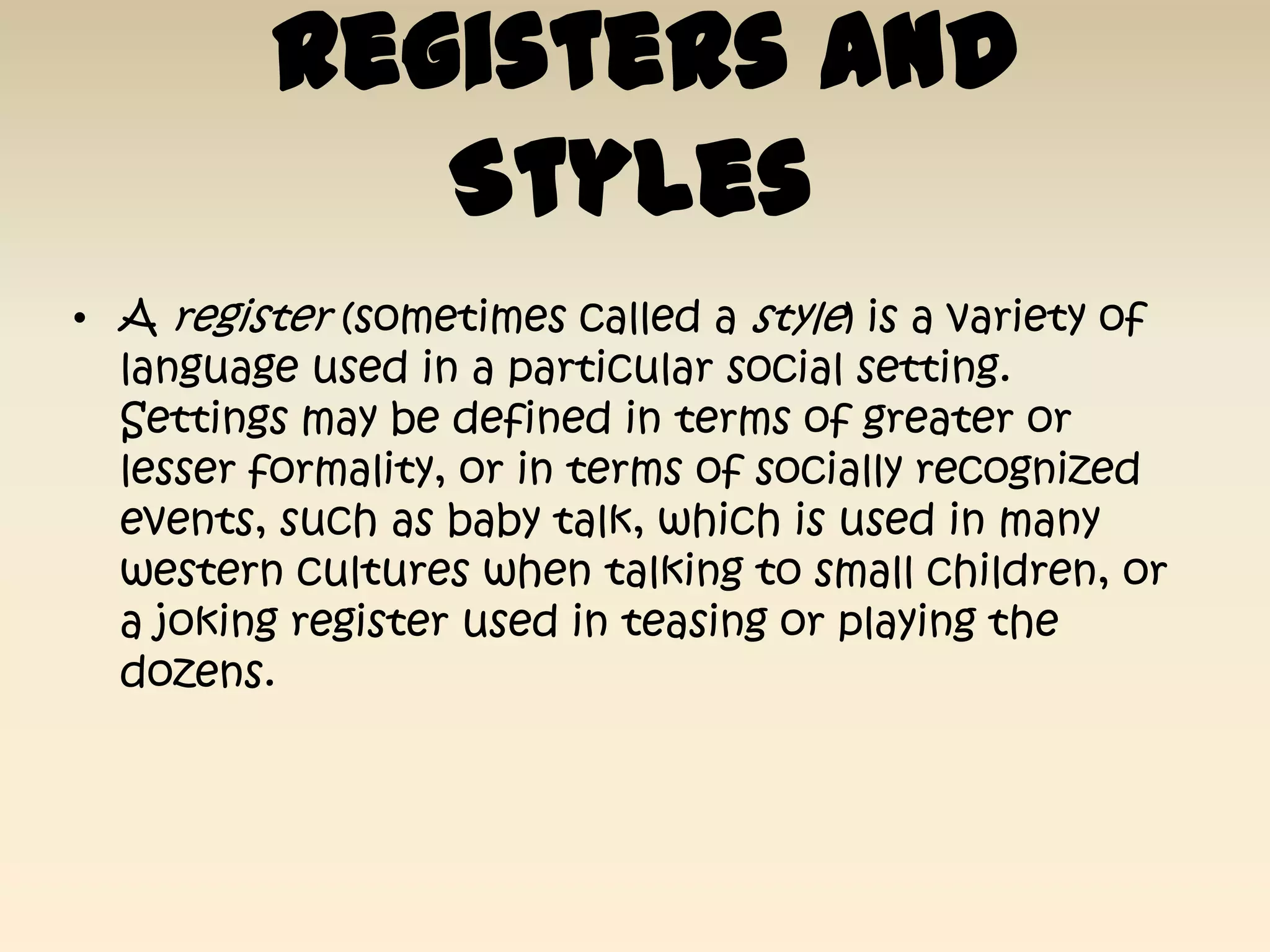 Registers and
             Styles
• A register (sometimes called a style) is a variety of
  language used in a particular social setting.
  Settings may be defined in terms of greater or
  lesser formality, or in terms of socially recognized
  events, such as baby talk, which is used in many
  western cultures when talking to small children, or
  a joking register used in teasing or playing the
  dozens.
 
