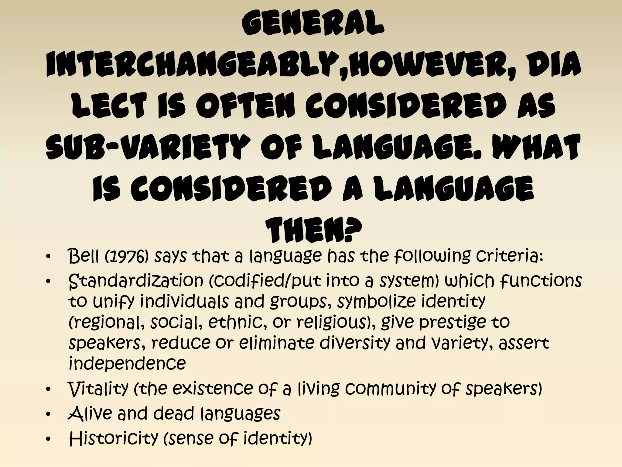 general
interchangeably,however, dia
  lect is often considered as
sub-variety of language. What
   is considered a language
              then?
• Bell (1976) says that a language has the following criteria:
• Standardization (codified/put into a system) which functions
  to unify individuals and groups, symbolize identity
  (regional, social, ethnic, or religious), give prestige to
  speakers, reduce or eliminate diversity and variety, assert
  independence
• Vitality (the existence of a living community of speakers)
• Alive and dead languages
• Historicity (sense of identity)
 