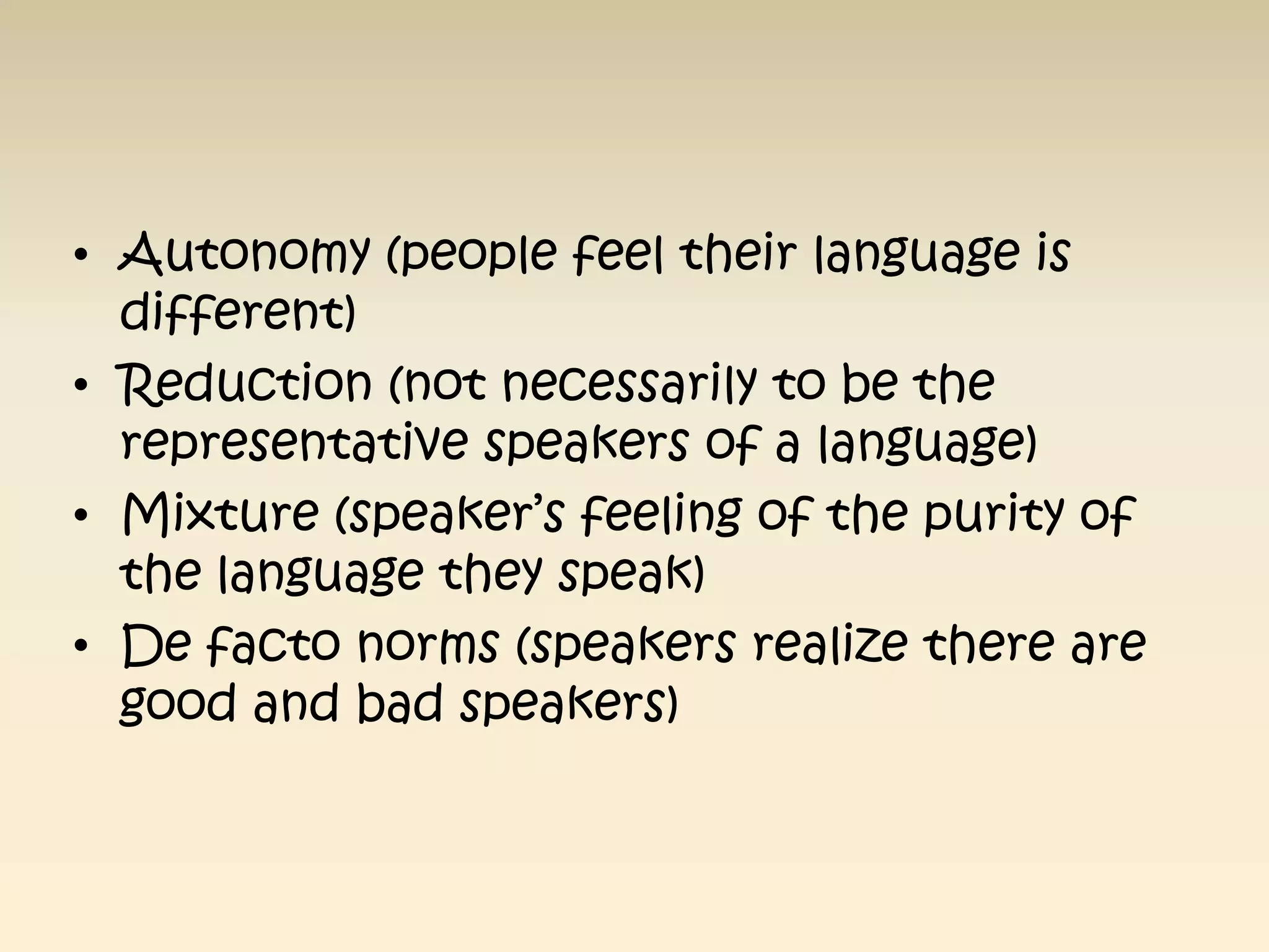 • Autonomy (people feel their language is
  different)
• Reduction (not necessarily to be the
  representative speakers of a language)
• Mixture (speaker’s feeling of the purity of
  the language they speak)
• De facto norms (speakers realize there are
  good and bad speakers)
 