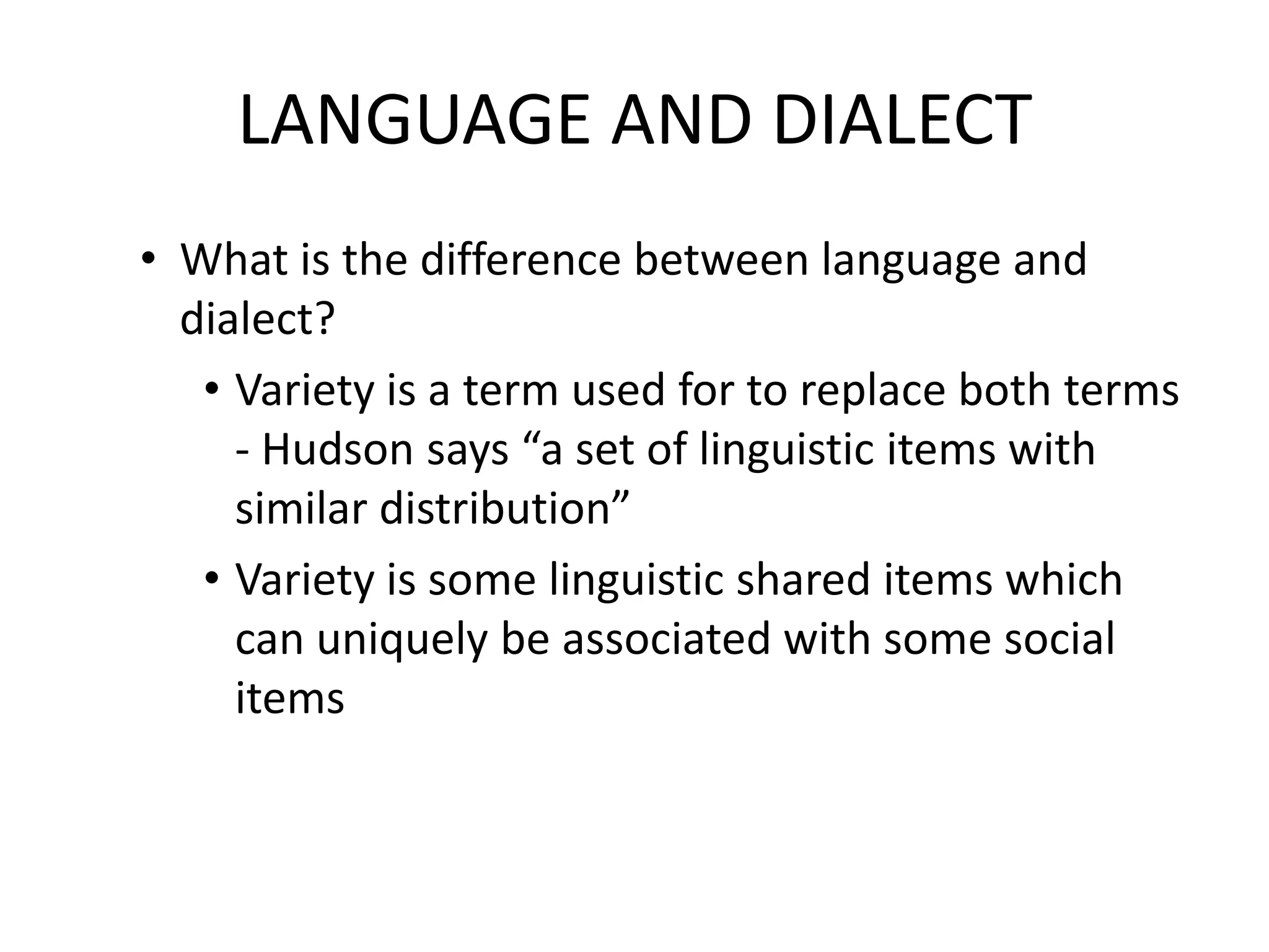 LANGUAGE AND DIALECT
• What is the difference between language and
dialect?
• Variety is a term used for to replace both terms
- Hudson says “a set of linguistic items with
similar distribution”
• Variety is some linguistic shared items which
can uniquely be associated with some social
items

 