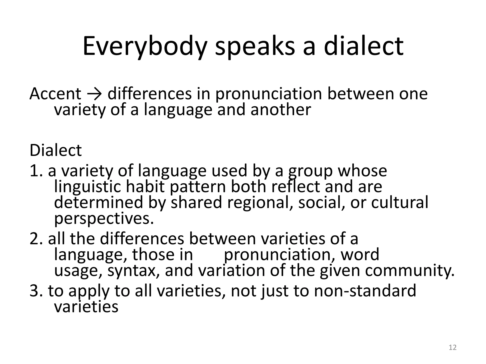 Everybody speaks a dialect
Accent → differences in pronunciation between one
variety of a language and another
Dialect
1. a variety of language used by a group whose
linguistic habit pattern both reflect and are
determined by shared regional, social, or cultural
perspectives.
2. all the differences between varieties of a
language, those in
pronunciation, word
usage, syntax, and variation of the given community.
3. to apply to all varieties, not just to non-standard
varieties
12

 