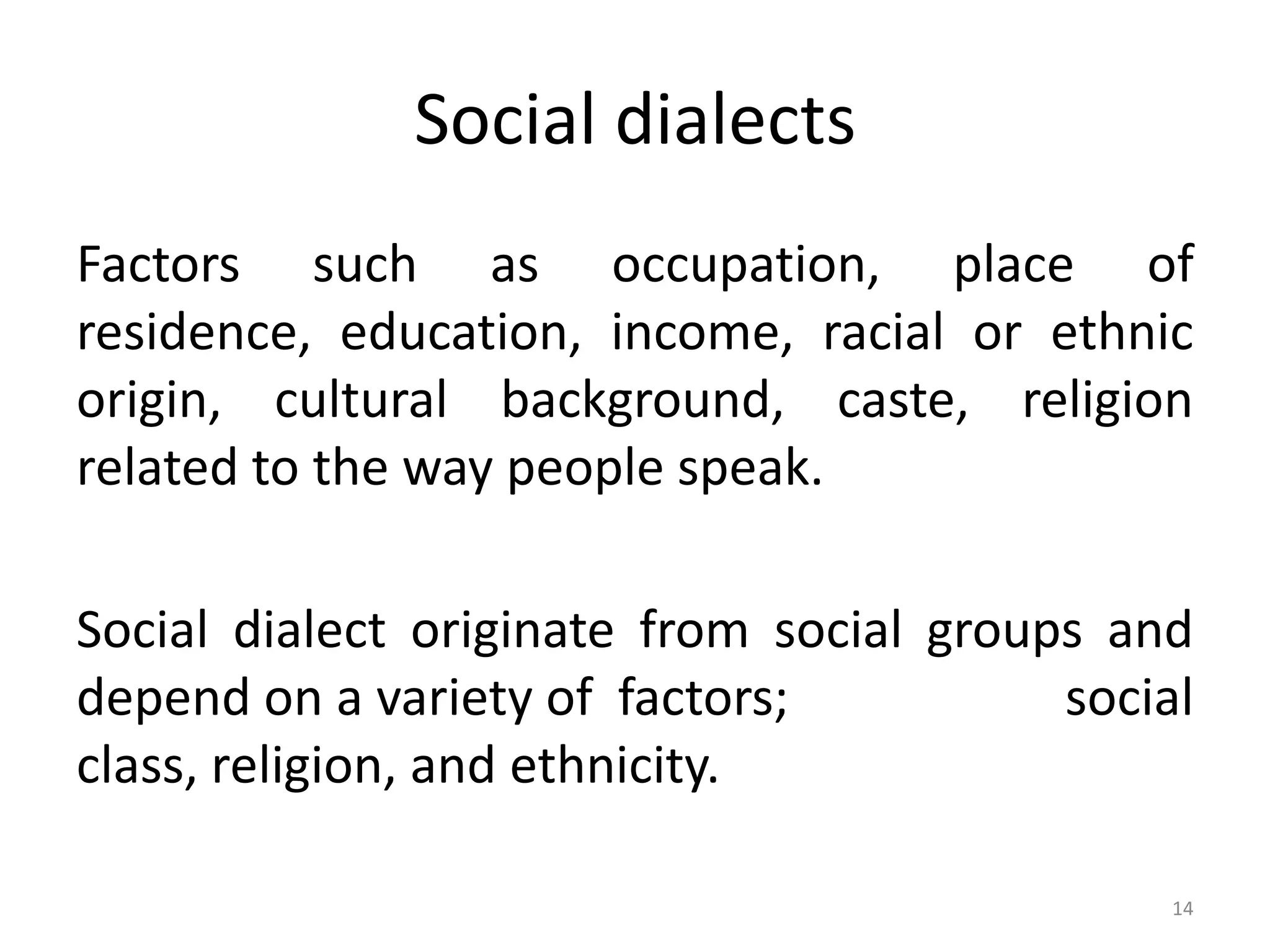 Social dialects
Factors such as occupation, place of
residence, education, income, racial or ethnic
origin, cultural background, caste, religion
related to the way people speak.
Social dialect originate from social groups and
depend on a variety of factors;
social
class, religion, and ethnicity.
14

 
