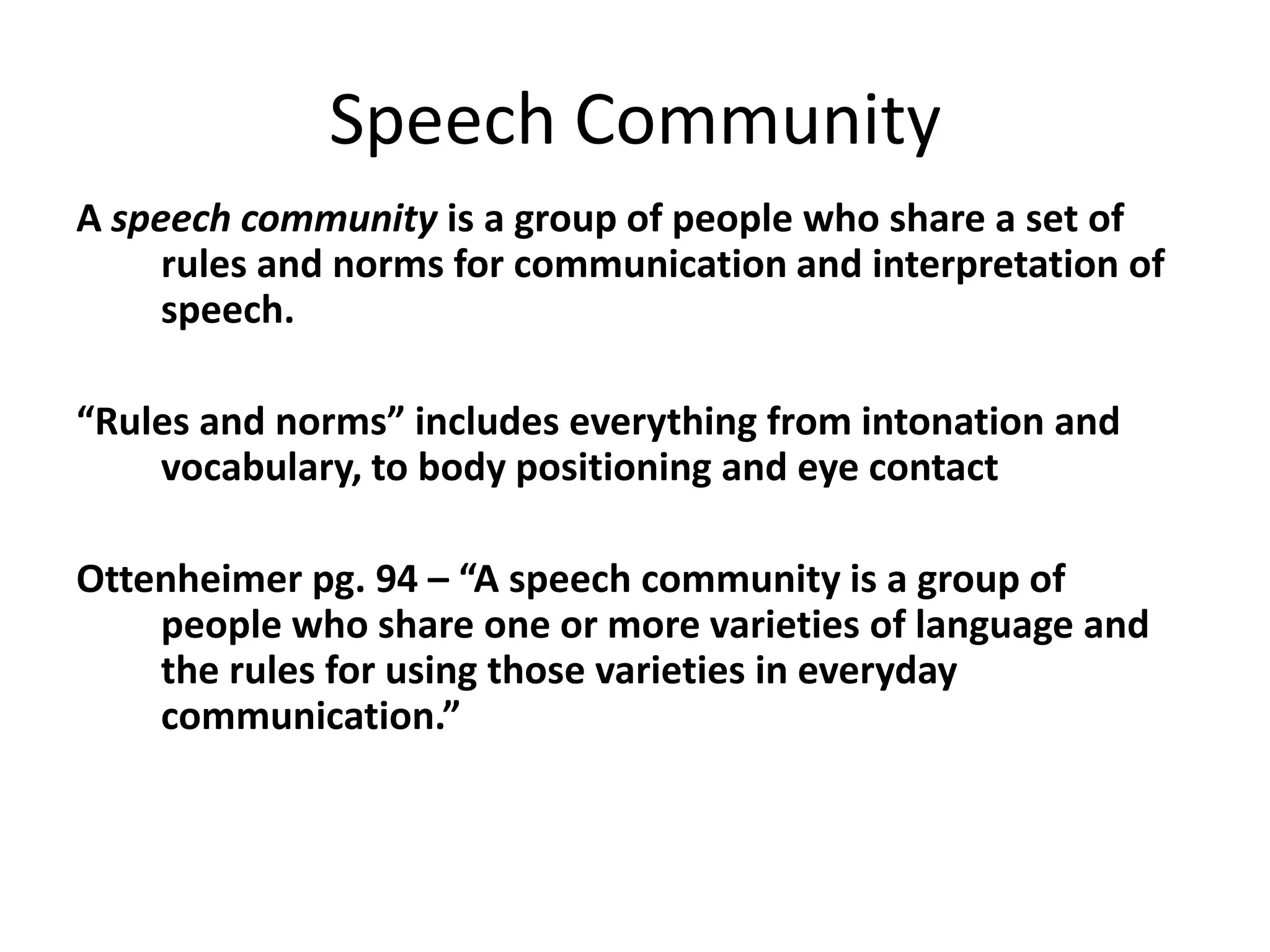 Speech Community
A speech community is a group of people who share a set of
rules and norms for communication and interpretation of
speech.
“Rules and norms” includes everything from intonation and
vocabulary, to body positioning and eye contact
Ottenheimer pg. 94 – “A speech community is a group of
people who share one or more varieties of language and
the rules for using those varieties in everyday
communication.”

 