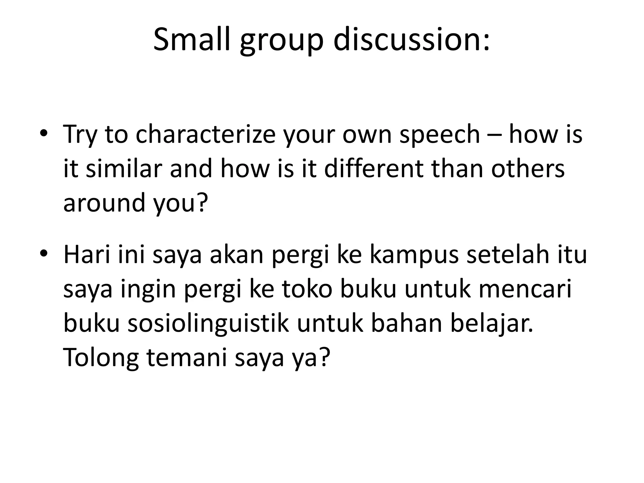 Small group discussion:
• Try to characterize your own speech – how is
it similar and how is it different than others
around you?
• Hari ini saya akan pergi ke kampus setelah itu
saya ingin pergi ke toko buku untuk mencari
buku sosiolinguistik untuk bahan belajar.
Tolong temani saya ya?

 