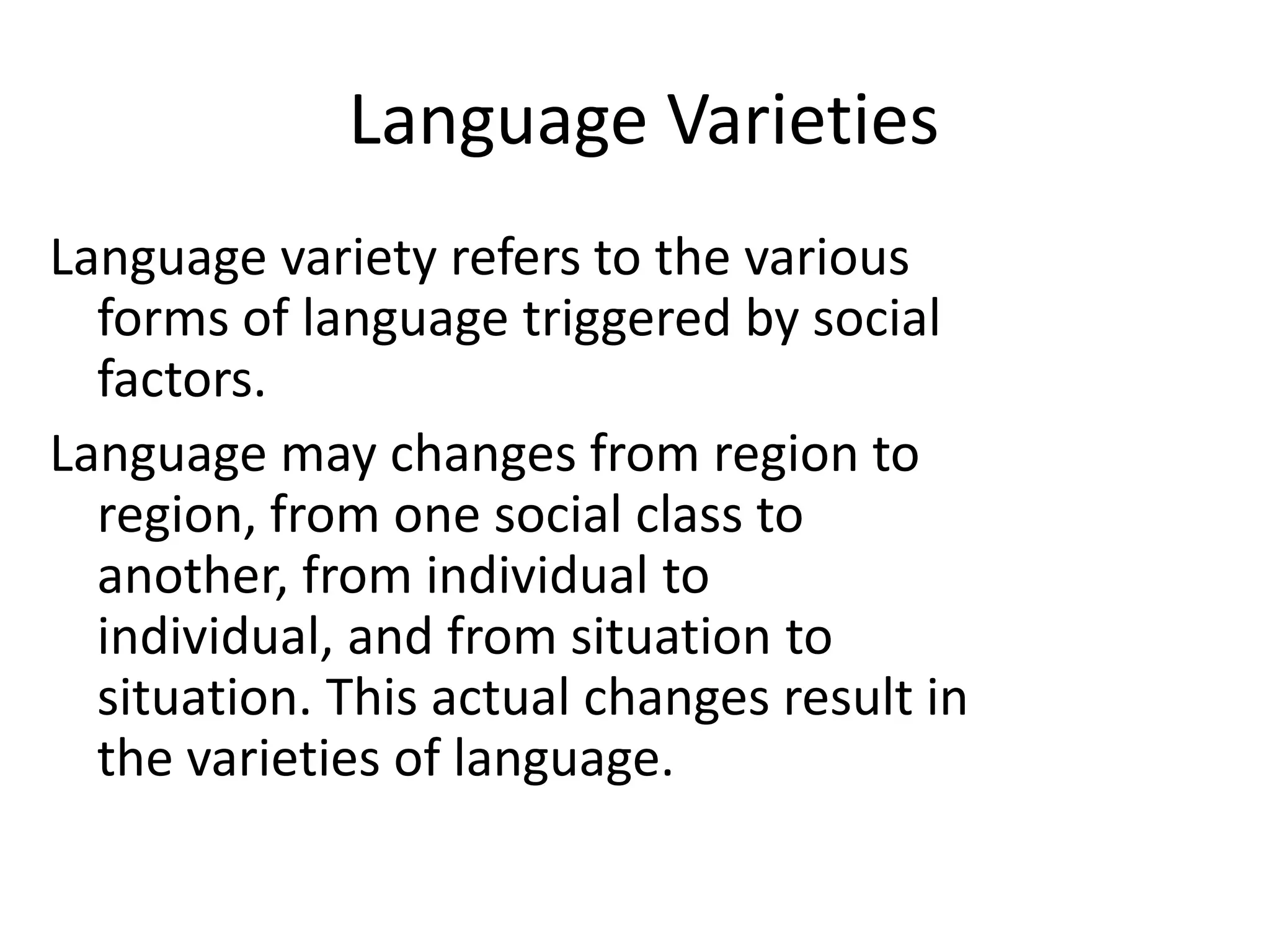 Language Varieties
Language variety refers to the various
forms of language triggered by social
factors.
Language may changes from region to
region, from one social class to
another, from individual to
individual, and from situation to
situation. This actual changes result in
the varieties of language.

 