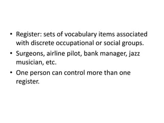 • Register: sets of vocabulary items associated
with discrete occupational or social groups.
• Surgeons, airline pilot, bank manager, jazz
musician, etc.
• One person can control more than one
register.
 