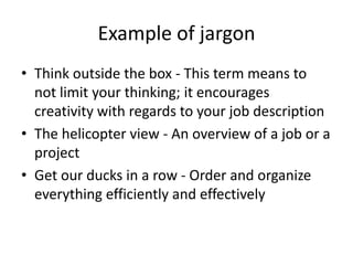 Example of jargon
• Think outside the box - This term means to
not limit your thinking; it encourages
creativity with regards to your job description
• The helicopter view - An overview of a job or a
project
• Get our ducks in a row - Order and organize
everything efficiently and effectively
 