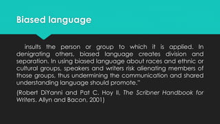Biased language
insults the person or group to which it is applied. In
denigrating others, biased language creates division and
separation. In using biased language about races and ethnic or
cultural groups, speakers and writers risk alienating members of
those groups, thus undermining the communication and shared
understanding language should promote.”
(Robert DiYanni and Pat C. Hoy II, The Scribner Handbook for
Writers. Allyn and Bacon, 2001)
 