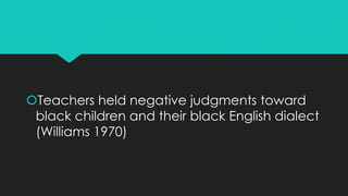 Teachers held negative judgments toward
black children and their black English dialect
(Williams 1970)
 