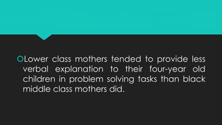 Lower class mothers tended to provide less
verbal explanation to their four-year old
children in problem solving tasks than black
middle class mothers did.
 