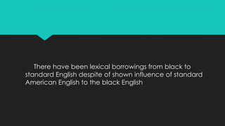 There have been lexical borrowings from black to
standard English despite of shown influence of standard
American English to the black English
 