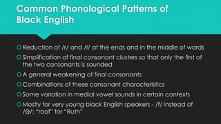Common Phonological Patterns of
Black English
Reduction of /r/ and /l/ at the ends and in the middle of words
Simplification of final consonant clusters so that only the first of
the two consonants is sounded
A general weakening of final consonants
Combinations of these consonant characteristics
Some variation in medial vowel sounds in certain contexts
Mostly for very young black English speakers - /f/ instead of
/ /: “roof” for “Ruth”
 