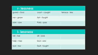 r- lessness
guard – God court – caught terrace - tess
nor – gnaw fort – fought
sore – saw Paris – pass
l- lessness
toll – toe all – awe
help – hep Saul – saw
tool – too fault - fought
 