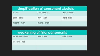 simplification of consonant clusters
rift – riff box – bock wind – wine
past – pass mix – Mick hold - hole
meant – men mend – men
weakening of final consonants
seat – seed – see feed - feet road - row
bit – bid - big
 
