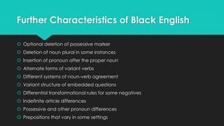 Further Characteristics of Black English
 Optional deletion of possessive marker
 Deletion of noun plural in some instances
 Insertion of pronoun after the proper noun
 Alternate forms of variant verbs
 Different systems of noun-verb agreement
 Variant structure of embedded questions
 Differential transformational rules for some negatives
 Indefinite article differences
 Possessive and other pronoun differences
 Prepositions that vary in some settings
 