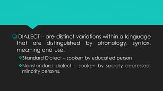  DIALECT – are distinct variations within a language
that are distinguished by phonology, syntax,
meaning and use.
Standard Dialect – spoken by educated person
Nonstandard dialect – spoken by socially depressed,
minority persons.
 