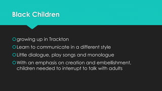 Black Children
growing up in Trackton
Learn to communicate in a different style
Little dialogue, play songs and monologue
With an emphasis on creation and embellishment,
children needed to interrupt to talk with adults
 
