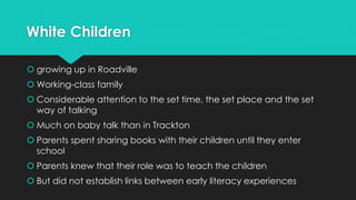 White Children
 growing up in Roadville
 Working-class family
 Considerable attention to the set time, the set place and the set
way of talking
 Much on baby talk than in Trackton
 Parents spent sharing books with their children until they enter
school
 Parents knew that their role was to teach the children
 But did not establish links between early literacy experiences
 