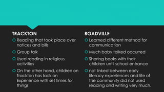 TRACKTON
 Reading that took place over
notices and bills
 Group talk
 Used reading in religious
activities
 On the other hand, children on
Trackton has lack on
Experience with set times for
things
ROADVILLE
 Learned different method for
communication
 Much baby talked occurred
 Sharing books with their
children until school entrance
 not linked between early
literacy experiences and life of
the community did not used
reading and writing very much.
 