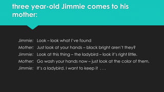 three year-old Jimmie comes to his
mother:
Jimmie: Look – look what I’ve found
Mother: Just look at your hands – black bright aren’t they?
Jimmie: Look at this thing – the ladybird – look it’s right little.
Mother: Go wash your hands now – just look at the color of them.
Jimmie: It’s a ladybird. I want to keep it . . .
 