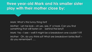 three year-old Mark and his smaller sister
play with their mother close by:
Mark: What’s this funny thing for?
Mother: Let me look – oh yes, see, it’ a hook. Can you find
something that will fasten on behind the lorry?
Mark: Yes – I see – well it might be a breakdown one couldn’t it?
Mother: Oh, do you think so? What are breakdown lorries like? –
do you remember? ….
 