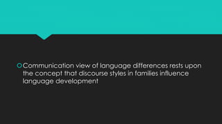 Communication view of language differences rests upon
the concept that discourse styles in families influence
language development
 