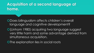 Acquisition of a second language at
home.
Does bilingualism affects children’s overall
language and cognitive development?
(Linhom 1980) acquiring two language suggest
very little harm and some advantage derived from
simultaneous acquisition.
The explanation lies in social roots
 