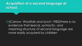 Acquisition of a second language at
school.
(Carrow- Woolfolk and lynch 1982)there is no
evidence that lexical, syntactic, and
meaning structure of second language are
more easily acquired by children
 