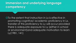 Immersion and underlying language
competency
To the extent that instruction in Lx is effective in
promoting cognitive/ academic proficiency in Lx,
transfer of this proficiency to Ly will occur provided
there is adequate exposure to Ly (either in school
or environment)and adequate motivation to learn
Ly(1981, 141)
 