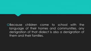 Because children come to school with the
language of their homes and communities, any
denigration of that dialect is also a denigration of
them and their families.
 