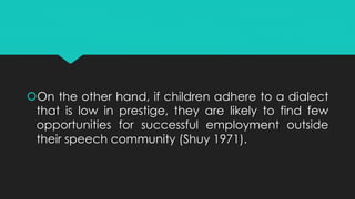On the other hand, if children adhere to a dialect
that is low in prestige, they are likely to find few
opportunities for successful employment outside
their speech community (Shuy 1971).
 
