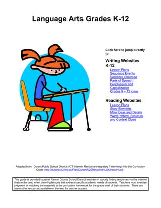 Language Arts Grades K-12



                                                                                Click here to jump directly
                                                                                to:

                                                                                Writing Websites
                                                                                K-12
                                                                                    Lesson Plans
                                                                                    Sequence Events
                                                                                    Sentence Structure
                                                                                    Parts of Speech,
                                                                                    Punctuation and
                                                                                    Capitalization
                                                                                    Grades 9 – 12 ideas

                                                                                Reading Websites
                                                                                    Lesson Plans
                                                                                    Story Elements
                                                                                    Main Ideas and Details
                                                                                    Word Pattern, Structure
                                                                                    and Context Clues




 Adapted from: Durant Public School District MCT Internet Resource/Integrating Technology into the Curriculum
                Guide (http://durant.k12.ms.us/Files/Durant%20Resource%20Directory.pdf)


This guide is provided to assist Rankin County School District teachers in quickly finding resources via the Internet
that can be used when planning lessons that address specific academic needs of students. Teachers must exercise
judgment in matching the materials to the curriculum framework for the grade level of their students. There are
many other resources available on the web for teacher access.
 