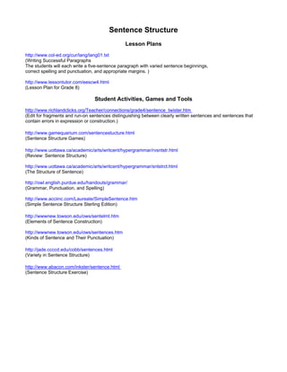 Sentence Structure
                                               Lesson Plans
http://www.col-ed.org/cur/lang/lang01.txt
(Writing Successful Paragraphs
The students will each write a five-sentence paragraph with varied sentence beginnings,
correct spelling and punctuation, and appropriate margins. )

http://www.lessontutor.com/eescw4.html
(Lesson Plan for Grade 8)

                                 Student Activities, Games and Tools
http://www.richlandclicks.org/Teacher/connections/grade4/sentence_twister.htm
(Edit for fragments and run-on sentences distinguishing between clearly written sentences and sentences that
contain errors in expression or construction.)

http://www.gamequarium.com/sentencestucture.html
(Sentence Structure Games)

http://www.uottawa.ca/academic/arts/writcent/hypergrammar/rvsntstr.html
(Review: Sentence Structure)

http://www.uottawa.ca/academic/arts/writcent/hypergrammar/sntstrct.html
(The Structure of Sentence)

http://owl.english.purdue.edu/handouts/grammar/
(Grammar, Punctuation, and Spelling)

http://www.acciinc.com/Laureate/SimpleSentence.htm
(Simple Sentence Structure Sterling Edition)

http://wwwnew.towson.edu/ows/sentelmt.htm
(Elements of Sentence Construction)

http://wwwnew.towson.edu/ows/sentences.htm
(Kinds of Sentence and Their Punctuation)

http://jade.ccccd.edu/cobb/sentences.html
(Variety in Sentence Structure)

http://www.abacon.com/inkster/sentence.html
(Sentence Structure Exercise)
 