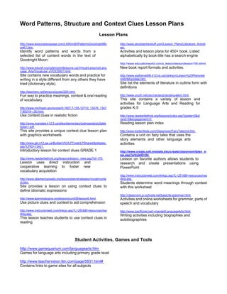 Word Patterns, Structure and Context Clues Lesson Plans
                                                            Lesson Plans
http://www.lessonplanspage.com/LAWordIDPatternsGoodnightMo           http://www.atozteacherstuff.com/Lesson_Plans/Literature_Activiti
onK1.htm                                                             es/
Identify word patterns and words from a                              Activities and lesson plans for 450+ book. Listed
selected list of content words in the text of                        alphabetically by book title has a search engine
Goodnight Moon.
                                                                     http://www.educationworld.com/a_lesson/lesson/lesson109.shtml
http://www.eduref.org/cgibin/printlessons.cgi/Virtual/Lessons/Lang   New book report formats and activities
uage_Arts/Vocabular y/VOC0001.html
Site contains new vocabulary words and practice for                  http://www.wathena406.k12.ks.us/clarkson/Lesson%20Plans/ele
writing in a style different from any others they have               mshrtstrynotes.htm
tried (dictionary style).                                            Site list the elements of literature in outline form with
                                                                     definitions
http://teachers.net/lessons/posts/200.html
Fun way to practice meanings, context & oral reading                 http://www.youth.net/cec/ceclang/ceclang-elem.html
of vocabulary                                                        This site contains a variety of lesson and
                                                                     activities for Language Arts and Reading for
http://www.michigan.gov/scope/0,1607,7-155-10710_13476_1347          grades K-5
7-85319--,00.html
Use context clues in realistic fiction                               http://www.readwritethink.org/lessons/index.asp?grade=0&st
                                                                     rand=0&engagement=0
http://www.manatee.k12.fl.us/sites/elementary/palmasola/ps3gleb      Reading lesson plan index
4plan1.pdf
This site provides a unique context clue lesson plan                 http://www.tooter4kids.com/Classroom/FairyTaleUnit.htm
with graphics worksheets                                             Contains a unit on fairy tales that uses the
                                                                     story elements and other language arts
http://www.glc.k12.ga.us/BuilderV03/LPTools/LPShared/lpdisplay.      activities
asp?LPID=13431
Introductory lesson for context clues GRADE 1                        http://www.create.cett.msstate.edu/create/classroom/lplan_vi
                                                                     ew.asp?articleID=54
http://www.readwritethink.org/lessons/lesson_view.asp?id=170         Lesson on favorite authors allows students to
Lesson uses direct instruction                  and                  research and create presentations using
cooperative learning to foster                  new                  PowerPoint
vocabulary acquisition
                                                                     http://www.instructorweb.com/linkgo.asp?L=251&B=resources/rea
http://www.allamericareads.org/lessonplan/strategies/vocab/conte     ding.asp
xt.htm                                                               Students determine word meanings through context
Site provides a lesson on using context clues to                     with this worksheet
define idiomatic expressions
                                                                     http://classroom.jc-schools.net/basic/la-grammar.html
http://www.learningtogive.org/lessons/unit38/lesson6.html            Activities and online worksheets for grammar, parts of
Use picture clues and context to aid comprehension                   speech and vocabulary
http://www.instructorweb.com/linkgo.asp?L=265&B=resources/rea        http://www.pacificnet.net/~mandel/LanguageArts.html
ding.asp
                                                                     Writing activities including biographies and
This lesson teaches students to use context clues in                 autobiographies
reading



                                             Student Activities, Games and Tools
http://www.gamequarium.com/languagearts.htm
Games for language arts including primary grade level

http://www.teachervision.fen.com/page/5831.html#
Contains links to game sites for all subjects
 